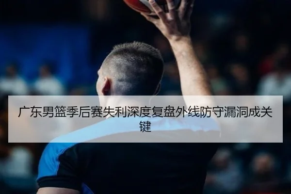 广东男篮季后赛失利深度复盘外线防守漏洞成关键